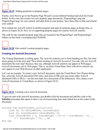 Visual Basic 6 Black Book:Creating ActiveX Controls And Documents




Figure 20.19 Adding properties to property pages.

Finally, click Next to go to the Property Page Wizard’s screen labeled Finished and click the Finish
button. In this case, this creates two new property page documents, PropertyPage1.pag and
PropertyPage2.pag, for your control, and adds them to your project. Save those files to disk and rebuild
your control.
Now embed our ActiveX control in another program and open its property pages at design time, as
shown in Figure 20.20. Now we’re supporting property pages for custom ActiveX controls.
The code for the example property page files are located in the PropertyPage1 and PropertyPage2
folders on this book’s accompanying CD-ROM.



Figure 20.20 Our control’s custom property pages

Creating An ActiveX Document

The Testing Department is calling again. The ActiveX controls you’ve been building are fine, but what
about going on to the next step? How about creating an ActiveX document? You ask, why are ActiveX
documents the next step? Because, they say, although ActiveX controls can appear in Web pages,
ActiveX documents can be Web pages. That is, an entire Visual Basic form with all its controls can
now appear in your Web browser or other application.
Let’s see an example. To create a new ActiveX document, open the Visual Basic New Project dialog
box, select the ActiveX document EXE entry, and click on OK (you can create either ActiveX
document EXEs or DLLs—see the next topic for a discussion of the difference). This creates a new
ActiveX document in Visual Basic, as shown in Figure 20.21.



Figure 20.21 Creating a new ActiveX document.

To get our start with ActiveX documents, just double-click the document and add this code to the
Initialize procedure that opens to draw a set of crisscrossing lines and a black box in the center of the
document:

Private Sub UserDocument_Initialize()
     Line (0, 0)-(ScaleWidth, ScaleHeight)
     Line (0, ScaleHeight)-(ScaleWidth, 0)
     Line (ScaleWidth / 4, ScaleHeight / 4)-(3 * ScaleWidth / 4, _
         3 * ScaleHeight / 4), , BF
End Sub


 http://24.19.55.56:8080/temp/ch20679-684.html (2 of 3) [3/14/2001 1:59:12 AM]
 