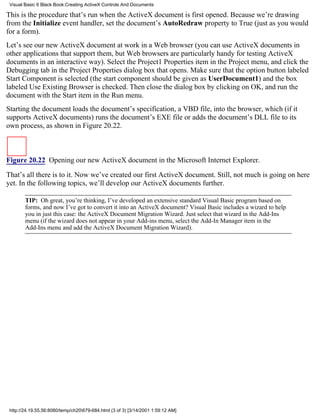 Visual Basic 6 Black Book:Creating ActiveX Controls And Documents

This is the procedure that’s run when the ActiveX document is first opened. Because we’re drawing
from the Initialize event handler, set the document’s AutoRedraw property to True (just as you would
for a form).
Let’s see our new ActiveX document at work in a Web browser (you can use ActiveX documents in
other applications that support them, but Web browsers are particularly handy for testing ActiveX
documents in an interactive way). Select the Project1 Properties item in the Project menu, and click the
Debugging tab in the Project Properties dialog box that opens. Make sure that the option button labeled
Start Component is selected (the start component should be given as UserDocument1) and the box
labeled Use Existing Browser is checked. Then close the dialog box by clicking on OK, and run the
document with the Start item in the Run menu.
Starting the document loads the document’s specification, a VBD file, into the browser, which (if it
supports ActiveX documents) runs the document’s EXE file or adds the document’s DLL file to its
own process, as shown in Figure 20.22.



Figure 20.22 Opening our new ActiveX document in the Microsoft Internet Explorer.

That’s all there is to it. Now we’ve created our first ActiveX document. Still, not much is going on here
yet. In the following topics, we’ll develop our ActiveX documents further.

        TIP: Oh great, you’re thinking, I’ve developed an extensive standard Visual Basic program based on
        forms, and now I’ve got to convert it into an ActiveX document? Visual Basic includes a wizard to help
        you in just this case: the ActiveX Document Migration Wizard. Just select that wizard in the Add-Ins
        menu (if the wizard does not appear in your Add-ins menu, select the Add-In Manager item in the
        Add-Ins menu and add the ActiveX Document Migration Wizard).




 http://24.19.55.56:8080/temp/ch20679-684.html (3 of 3) [3/14/2001 1:59:12 AM]
 