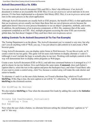 Visual Basic 6 Black Book:Creating ActiveX Controls And Documents

ActiveX Document DLLs Vs. EXEs

You can create both ActiveX document EXEs and DLLs. Here’s the difference: if an ActiveX
document is written as an executable file (EXE file), it is an out-of-process server and runs in its own
process; if it has been implemented as a dynamic link library (DLL file), it is an in-process server and
runs in the same process as the client application.
Although ActiveX documents are usually built as EXE projects, the benefit of DLLs is that applications
that use in-process servers usually run faster than those that use out-of-process servers because the
application doesn’t have to cross process boundaries to use an object’s properties, methods, and events.
In addition, the performance of an in-process component, or DLL file, surpasses that of the same
component compiled as an EXE. Also, multiple programs accessing the same EXE can overwrite
global data, but that doesn’t happen if they each have their own in-process server.

Adding Controls To An ActiveX Document (A Tic-Tac-Toe Example)

The Testing Department is on the phone. The ActiveX document you’ve created is very nice, but why
can’t you do anything with it? Well, you say, I was just about to add controls to it and create a Web
browser game.
Using ActiveX documents, you can display entire forms in Web browsers. To see this at work, we’ll
create a mini tic-tac-toe game. This game will let users click buttons to display alternate x’s and o’s
(although it won’t include the logic to actually play tic-tac-toe). Working with multiple controls in this
way will demonstrate how to display entire programs as Web pages.
Create a new ActiveX document (EXE or DLL), and add nine command buttons to it arranged in a 3×3
grid in classic tic-tac-toe fashion. Give each button the same name, Command, clear each button’s
caption (that is, select the text in the caption and press the backspace key), and when Visual Basic asks
if you want to create a control array, click Yes, because a control array will make the code shorter and
easier to handle.
To alternate x’s and o’s as the user clicks buttons, we’ll need a Boolean flag, which we’ll call
blnXFlag. If this flag is true, the next caption to set will be “x”; otherwise, “o”. Add the declaration of
blnXFlag to the (General) section:

Dim blnXFlag As Boolean
We also initalize blnXFlag to True when the document first loads by adding this code to the Initialize
event handler:

Private Sub UserDocument_Initialize()
     blnXFlag = True
End Sub
Now when the user clicks a button, we alternate between setting the clicked buttons’ captions to “x”
and “o” this way:



 http://24.19.55.56:8080/temp/ch20684-689.html (1 of 5) [3/14/2001 1:59:18 AM]
 