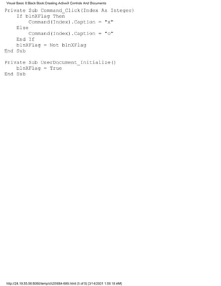 Visual Basic 6 Black Book:Creating ActiveX Controls And Documents

Private Sub Command_Click(Index As Integer)
    If blnXFlag Then
         Command(Index).Caption = "x"
    Else
         Command(Index).Caption = "o"
    End If
    blnXFlag = Not blnXFlag
End Sub

Private Sub UserDocument_Initialize()
    blnXFlag = True
End Sub




http://24.19.55.56:8080/temp/ch20684-689.html (5 of 5) [3/14/2001 1:59:18 AM]
 
