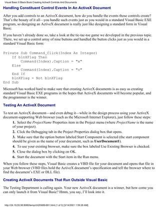 Visual Basic 6 Black Book:Creating ActiveX Controls And Documents

Handling Constituent Control Events In An ActiveX Document

After you add controls to an ActiveX document, how do you handle the events those controls create?
That’s the beauty of it all—you handle such events just as you would in a standard Visual Basic EXE
program, so designing an ActiveX document is really just like designing a standard form in Visual
Basic.
If you haven’t already done so, take a look at the tic-tac-toe game we developed in the previous topic.
There, we set up a control array of nine buttons and handled the button clicks just as you would in a
standard Visual Basic form:

Private Sub Command_Click(Index As Integer)
    If blnXFlag Then
         Command(Index).Caption = "x"
    Else
         Command(Index).Caption = "o"
    End If
    blnXFlag = Not blnXFlag
End Sub
Microsoft has worked hard to make sure that creating ActiveX documents is as easy as creating
standard Visual Basic EXE programs in the hopes that ActiveX documents will become popular, and
the programmer is the winner.

Testing An ActiveX Document

To test an ActiveX document—and even debug it—while in the design process using your ActiveX
document-supporting Web browser (such as the Microsoft Internet Explorer), just follow these steps:
      1. Select the ProjectName Properties item in the Project menu (where ProjectName is the name
      of your project).
      2. Click the Debugging tab in the Project Properties dialog box that opens.
      3. Make sure that the option button labeled Start Component is selected (the start component
      should be given as the name of your document, such as UserDocument1).
      4. To use your existing browser, make sure the box labeled Use Existing Browser is checked.
      5. Close the dialog box by clicking on OK.
      6. Start the document with the Start item in the Run menu.
When you follow these steps, Visual Basic creates a VBD file for your document and opens that file in
your Web browser (VBD files hold the ActiveX document’s specification and tell the browser where to
find the document’s EXE or DLL file).

Creating ActiveX Documents That Run Outside Visual Basic

The Testing Department is calling again. Your new ActiveX document is a winner, but how come you
can only launch it from Visual Basic? Hmm, you say, I’ll look into it.


 http://24.19.55.56:8080/temp/ch20689-691.html (1 of 3) [3/14/2001 1:59:28 AM]
 