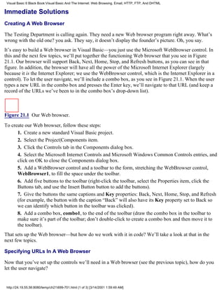 Visual Basic 6 Black Book:Visual Basic And The Internet: Web Browsing, Email, HTTP, FTP, And DHTML

Immediate Solutions
Creating A Web Browser

The Testing Department is calling again. They need a new Web browser program right away. What’s
wrong with the old one? you ask. They say, it doesn’t display the founder’s picture. Oh, you say.
It’s easy to build a Web browser in Visual Basic—you just use the Microsoft WebBrowser control. In
this and the next few topics, we’ll put together the functioning Web browser that you see in Figure
21.1. Our browser will support Back, Next, Home, Stop, and Refresh buttons, as you can see in that
figure. In addition, the browser will have all the power of the Microsoft Internet Explorer (largely
because it is the Internet Explorer; we use the WebBrowser control, which is the Internet Explorer in a
control). To let the user navigate, we’ll include a combo box, as you see in Figure 21.1. When the user
types a new URL in the combo box and presses the Enter key, we’ll navigate to that URL (and keep a
record of the URLs we’ve been to in the combo box’s drop-down list).



Figure 21.1 Our Web browser.

To create our Web browser, follow these steps:
      1. Create a new standard Visual Basic project.
      2. Select the Project|Components item.
      3. Click the Controls tab in the Components dialog box.
      4. Select the Microsoft Internet Controls and Microsoft Windows Common Controls entries, and
      click on OK to close the Components dialog box.
      5. Add a WebBrowser control and a toolbar to the form, stretching the WebBrowser control,
      WebBrowser1, to fill the space under the toolbar.
      6. Add five buttons to the toolbar (right-click the toolbar, select the Properties item, click the
      Buttons tab, and use the Insert Button button to add the buttons).
      7. Give the buttons the same captions and Key properties: Back, Next, Home, Stop, and Refresh
      (for example, the button with the caption “Back” will also have its Key property set to Back so
      we can identify which button in the toolbar was clicked).
      8. Add a combo box, combo1, to the end of the toolbar (draw the combo box in the toolbar to
      make sure it’s part of the toolbar; don’t double-click to create a combo box and then move it to
      the toolbar).
That sets up the Web browser—but how do we work with it in code? We’ll take a look at that in the
next few topics.

Specifying URLs In A Web Browser

Now that you’ve set up the controls we’ll need in a Web browser (see the previous topic), how do you
let the user navigate?


 http://24.19.55.56:8080/temp/ch21699-701.html (1 of 3) [3/14/2001 1:59:49 AM]
 