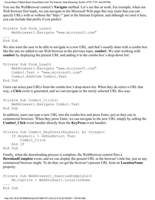 Visual Basic 6 Black Book:Visual Basic And The Internet: Web Browsing, Email, HTTP, FTP, And DHTML

You use the WebBrowser control’s Navigate method. Let’s see this at work. For example, when our
Web browser first loads, we can navigate to the Microsoft Web page this way (note that you can
specify URLs with or without the “http://” part in the Internet Explorer, and although we omit it here,
you can include that prefix if you prefer):

Private Sub Form_Load()
    WebBrowser1.Navigate "www.microsoft.com"
...
End Sub
We also want the user to be able to navigate to a new URL, and that’s usually done with a combo box
like the one we added to our Web browser in the previous topic, combo1. We start working with
combo1 by displaying the present URL and adding it to the combo box’s drop-down list:

Private Sub Form_Load()
    WebBrowser1.Navigate "www.microsoft.com"
    Combo1.Text = "www.microsoft.com"
    Combo1.AddItem Combo1.Text
End Sub
Users can select past URLs from the combo box’s drop-down list. When they do select a URL that
way, a Click event is generated, and we can navigate to the newly selected URL this way:

Private Sub Combo1_Click()
    WebBrowser1.Navigate Combo1.Text
End Sub
In addition, users can type a new URL into the combo box and press Enter, just as they can in
commercial browsers. When they press Enter, we can navigate to the new URL simply by calling the
Combo1_Click event handler directly from the KeyPress event handler:

Private Sub Combo1_KeyPress(KeyAscii As Integer)
    If KeyAscii = vbKeyReturn Then
        Combo1_Click
    End If
End Sub
Finally, when the downloading process is complete, the WebBrowser control fires a
DownloadComplete event, and we can display the present URL in the browser’s title bar, just as any
commercial browser might. To do that, we get the browser’s present URL from its LocationName
property:

Private Sub WebBrowser1_DownloadComplete()
    Me.Caption = WebBrowser1.LocationName
...
End Sub

 http://24.19.55.56:8080/temp/ch21699-701.html (2 of 3) [3/14/2001 1:59:49 AM]
 