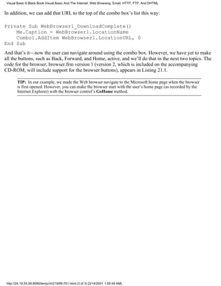 Visual Basic 6 Black Book:Visual Basic And The Internet: Web Browsing, Email, HTTP, FTP, And DHTML


In addition, we can add that URL to the top of the combo box’s list this way:

Private Sub WebBrowser1_DownloadComplete()
    Me.Caption = WebBrowser1.LocationName
    Combo1.AddItem WebBrowser1.LocationURL, 0
End Sub
And that’s it—now the user can navigate around using the combo box. However, we have yet to make
all the buttons, such as Back, Forward, and Home, active, and we’ll do that in the next two topics. The
code for the browser, browser.frm version 1 (version 2, which is included on the accompanying
CD-ROM, will include support for the browser buttons), appears in Listing 21.1.

        TIP: In our example, we made the Web browser navigate to the Microsoft home page when the browser
        is first opened. However, you can make the browser start with the user’s home page (as recorded by the
        Internet Explorer) with the browser control’s GoHome method.




 http://24.19.55.56:8080/temp/ch21699-701.html (3 of 3) [3/14/2001 1:59:49 AM]
 