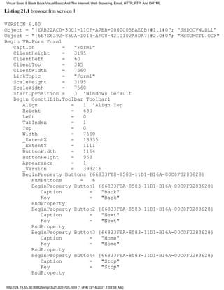 Visual Basic 6 Black Book:Visual Basic And The Internet: Web Browsing, Email, HTTP, FTP, And DHTML

Listing 21.1 browser.frm version 1

VERSION 6.00
Object = "{EAB22AC0-30C1-11CF-A7EB-0000C05BAE0B}#1.1#0"; "SHDOCVW.DLL"
Object = "{6B7E6392-850A-101B-AFC0-4210102A8DA7}#2.0#0"; "MSCOMCTL.OCX"
Begin VB.Form Form1
   Caption           =   "Form1"
   ClientHeight      =   3195
   ClientLeft        =   60
   ClientTop         =   345
   ClientWidth       =   7560
   LinkTopic         =   "Form1"
   ScaleHeight       =   3195
   ScaleWidth        =   7560
   StartUpPosition =     3 'Windows Default
   Begin ComctlLib.Toolbar Toolbar1
      Align            =      1 'Align Top
      Height           =      630
      Left             =      0
      TabIndex         =      1
      Top              =      0
      Width            =      7560
      _ExtentX         =      13335
      _ExtentY         =      1111
      ButtonWidth      =      1164
      ButtonHeight     =      953
      Appearance       =      1
      _Version         =      393216
      BeginProperty Buttons {66833FE8-8583-11D1-B16A-00C0F0283628}
          NumButtons        =     6
          BeginProperty Button1 {66833FEA-8583-11D1-B16A-00C0F0283628}
             Caption            =    "Back"
             Key                =    "Back"
          EndProperty
          BeginProperty Button2 {66833FEA-8583-11D1-B16A-00C0F0283628}
             Caption            =    "Next"
             Key                =    "Next"
          EndProperty
          BeginProperty Button3 {66833FEA-8583-11D1-B16A-00C0F0283628}
             Caption            =    "Home"
             Key                =    "Home"
          EndProperty
          BeginProperty Button4 {66833FEA-8583-11D1-B16A-00C0F0283628}
             Caption            =    "Stop"
             Key                =    "Stop"
          EndProperty

 http://24.19.55.56:8080/temp/ch21702-705.html (1 of 4) [3/14/2001 1:59:56 AM]
 