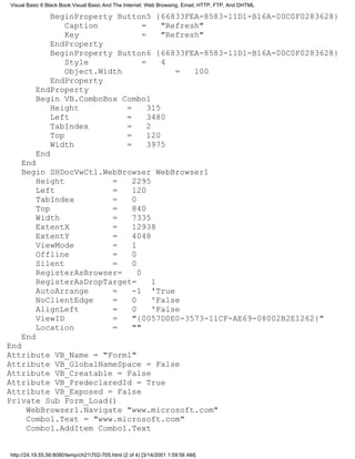 Visual Basic 6 Black Book:Visual Basic And The Internet: Web Browsing, Email, HTTP, FTP, And DHTML

              BeginProperty Button5 {66833FEA-8583-11D1-B16A-00C0F0283628}
                  Caption        =     "Refresh"
                  Key            =     "Refresh"
              EndProperty
              BeginProperty Button6 {66833FEA-8583-11D1-B16A-00C0F0283628}
                  Style          =     4
                  Object.Width            =   100
              EndProperty
          EndProperty
          Begin VB.ComboBox Combo1
              Height           =   315
              Left             =   3480
              TabIndex         =   2
              Top              =   120
              Width            =   3975
          End
    End
    Begin SHDocVwCtl.WebBrowser WebBrowser1
        Height          =   2295
        Left            =   120
        TabIndex        =   0
        Top             =   840
        Width           =   7335
        ExtentX         =   12938
        ExtentY         =   4048
        ViewMode        =   1
        Offline         =   0
        Silent          =   0
        RegisterAsBrowser=    0
        RegisterAsDropTarget=    1
        AutoArrange     =   -1 'True
        NoClientEdge    =   0    'False
        AlignLeft       =   0    'False
        ViewID          =   "{0057D0E0-3573-11CF-AE69-08002B2E1262}"
        Location        =   ""
    End
End
Attribute VB_Name = "Form1"
Attribute VB_GlobalNameSpace = False
Attribute VB_Creatable = False
Attribute VB_PredeclaredId = True
Attribute VB_Exposed = False
Private Sub Form_Load()
    WebBrowser1.Navigate "www.microsoft.com"
    Combo1.Text = "www.microsoft.com"
    Combo1.AddItem Combo1.Text


http://24.19.55.56:8080/temp/ch21702-705.html (2 of 4) [3/14/2001 1:59:56 AM]
 