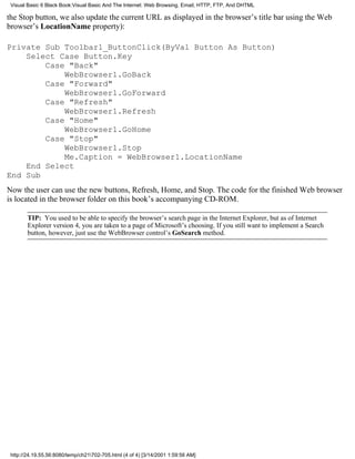 Visual Basic 6 Black Book:Visual Basic And The Internet: Web Browsing, Email, HTTP, FTP, And DHTML

the Stop button, we also update the current URL as displayed in the browser’s title bar using the Web
browser’s LocationName property):

Private Sub Toolbar1_ButtonClick(ByVal Button As Button)
    Select Case Button.Key
        Case "Back"
            WebBrowser1.GoBack
        Case "Forward"
            WebBrowser1.GoForward
        Case "Refresh"
            WebBrowser1.Refresh
        Case "Home"
            WebBrowser1.GoHome
        Case "Stop"
            WebBrowser1.Stop
            Me.Caption = WebBrowser1.LocationName
    End Select
End Sub
Now the user can use the new buttons, Refresh, Home, and Stop. The code for the finished Web browser
is located in the browser folder on this book’s accompanying CD-ROM.

        TIP: You used to be able to specify the browser’s search page in the Internet Explorer, but as of Internet
        Explorer version 4, you are taken to a page of Microsoft’s choosing. If you still want to implement a Search
        button, however, just use the WebBrowser control’s GoSearch method.




 http://24.19.55.56:8080/temp/ch21702-705.html (4 of 4) [3/14/2001 1:59:56 AM]
 