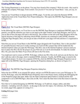 Visual Basic 6 Black Book:Visual Basic And The Internet: Web Browsing, Email, HTTP, FTP, And DHTML

Creating DHTML Pages

The Testing Department is on the phone. You may have heard of the company’s Web site crash—they need to
redesign the company Web page. From scratch. Can you do it? You start up Visual Basic—sure, you say, no
problem.
You can use Visual Basic to design dynamic HTML pages. To do that, just select the Dynamic HTML
Application item in the Visual Basic New Project dialog box. This opens the DHTML Page Designer you see
in Figure 21.2.



Figure 21.2 The Visual Basic DHTML Page Designer.

In the following few topics, we’ll see how to use the DHTML Page Designer to implement DHTML pages. In
general, you add the elements you want in your page to the right window in the Page Designer, and it gives
you an idea of how the page will look in the browser. The window on the left in the Page Designer shows the
logical structure of the page by indicating which HTML elements are contained in other HTML elements.
Using the Page Designer, then, you can get an idea of both how your page will look and how it’s organized in
HTML.
Note that you can use Visual Basic in the DHTML pages designed with Visual Basic. How is this possible?
It’s possible because what you’re really creating is an ActiveX DLL project that will be loaded into the
Internet Explorer when you open the Web page. This DLL runs in the Internet Explorer’s process (and you
have to place the DLL file for the project on your Web site so it can be downloaded). To make the needed
DLL file, just select the Make ProjectName.dll item in the File menu.
You might just want to create an HTML Web page, without any DLL files at all, and you can do that too. Just
don’t add any code to the page; stick to standard HTML elements. Usually, the HTML page is stored in the
Visual Basic project. To store it in a separate HTM file, click the DHTML Page Designer Properties icon at
upper left in the DHTML Page Designer, opening the Properties dialog box, as shown in Figure 21.3.



Figure 21.3 The DHTML Page Designer Properties dialog box.

Select the Save HTML in an external file option, and give an HTM file name to save your Web page as. To
test the Web page, select the DHTMLProject Properties item in the Project menu, clicking the Debugging tab
in the Properties pages that open. Make sure the Start Component option button is clicked and the start
component is set to DHTMLPage1, then click on OK. Now select the Start item in the Run menu to open the
Web page.
Now that we’ve started designing our DHTML Web page, we’ll add text, images, tables, and other
elements—including ActiveX controls—to the page in the next few topics. For reference, the Web page that
we create, page1.htm, appears in Listing 21.2.
Listing 21.2 page1.htm

<HTML>
<HEAD>


 http://24.19.55.56:8080/temp/ch21706-710.html (1 of 4) [3/14/2001 2:00:10 AM]
 