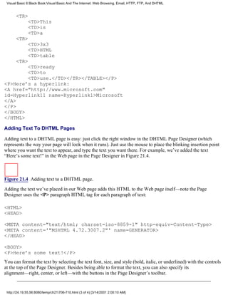 Visual Basic 6 Black Book:Visual Basic And The Internet: Web Browsing, Email, HTTP, FTP, And DHTML


       <TR>
              <TD>This
              <TD>is
              <TD>a
       <TR>
              <TD>3x3
              <TD>HTML
              <TD>table
       <TR>
        <TD>ready
        <TD>to
        <TD>use.</TD></TR></TABLE></P>
<P>Here’s a hyperlink:
<A href="http://www.microsoft.com"
id=Hyperlink11 name=Hyperlink1>Microsoft
</A>
</P>
</BODY>
</HTML>

Adding Text To DHTML Pages

Adding text to a DHTML page is easy: just click the right window in the DHTML Page Designer (which
represents the way your page will look when it runs). Just use the mouse to place the blinking insertion point
where you want the text to appear, and type the text you want there. For example, we’ve added the text
“Here’s some text!” in the Web page in the Page Designer in Figure 21.4.



Figure 21.4 Adding text to a DHTML page.

Adding the text we’ve placed in our Web page adds this HTML to the Web page itself—note the Page
Designer uses the <P> paragraph HTML tag for each paragraph of text:

<HTML>
<HEAD>

<META content="text/html; charset=iso-8859-1" http-equiv=Content-Type>
<META content='"MSHTML 4.72.3007.2"' name=GENERATOR>
</HEAD>

<BODY>
<P>Here’s some text!</P>
You can format the text by selecting the text font, size, and style (bold, italic, or underlined) with the controls
at the top of the Page Designer. Besides being able to format the text, you can also specify its
alignment—right, center, or left—with the buttons in the Page Designer’s toolbar.


 http://24.19.55.56:8080/temp/ch21706-710.html (3 of 4) [3/14/2001 2:00:10 AM]
 