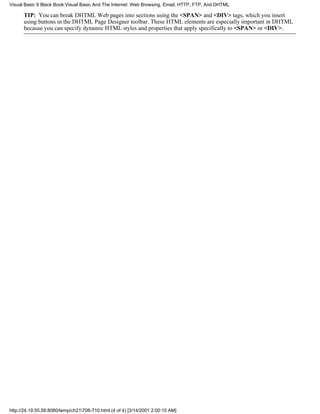 Visual Basic 6 Black Book:Visual Basic And The Internet: Web Browsing, Email, HTTP, FTP, And DHTML

      TIP: You can break DHTML Web pages into sections using the <SPAN> and <DIV> tags, which you insert
      using buttons in the DHTML Page Designer toolbar. These HTML elements are especially important in DHTML
      because you can specify dynamic HTML styles and properties that apply specifically to <SPAN> or <DIV>.




http://24.19.55.56:8080/temp/ch21706-710.html (4 of 4) [3/14/2001 2:00:10 AM]
 