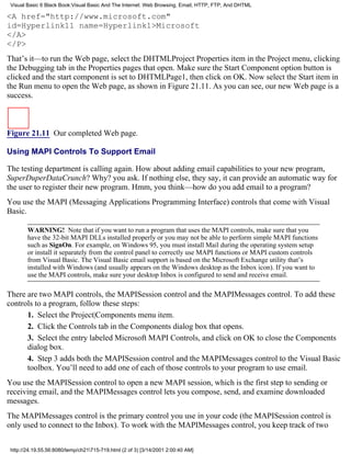 Visual Basic 6 Black Book:Visual Basic And The Internet: Web Browsing, Email, HTTP, FTP, And DHTML

<A href="http://www.microsoft.com"
id=Hyperlink11 name=Hyperlink1>Microsoft
</A>
</P>
That’s it—to run the Web page, select the DHTMLProject Properties item in the Project menu, clicking
the Debugging tab in the Properties pages that open. Make sure the Start Component option button is
clicked and the start component is set to DHTMLPage1, then click on OK. Now select the Start item in
the Run menu to open the Web page, as shown in Figure 21.11. As you can see, our new Web page is a
success.



Figure 21.11 Our completed Web page.

Using MAPI Controls To Support Email

The testing department is calling again. How about adding email capabilities to your new program,
SuperDuperDataCrunch? Why? you ask. If nothing else, they say, it can provide an automatic way for
the user to register their new program. Hmm, you think—how do you add email to a program?
You use the MAPI (Messaging Applications Programming Interface) controls that come with Visual
Basic.

        WARNING! Note that if you want to run a program that uses the MAPI controls, make sure that you
        have the 32-bit MAPI DLLs installed properly or you may not be able to perform simple MAPI functions
        such as SignOn. For example, on Windows 95, you must install Mail during the operating system setup
        or install it separately from the control panel to correctly use MAPI functions or MAPI custom controls
        from Visual Basic. The Visual Basic email support is based on the Microsoft Exchange utility that’s
        installed with Windows (and usually appears on the Windows desktop as the Inbox icon). If you want to
        use the MAPI controls, make sure your desktop Inbox is configured to send and receive email.

There are two MAPI controls, the MAPISession control and the MAPIMessages control. To add these
controls to a program, follow these steps:
      1. Select the Project|Components menu item.
      2. Click the Controls tab in the Components dialog box that opens.
      3. Select the entry labeled Microsoft MAPI Controls, and click on OK to close the Components
      dialog box.
      4. Step 3 adds both the MAPISession control and the MAPIMessages control to the Visual Basic
      toolbox. You’ll need to add one of each of those controls to your program to use email.
You use the MAPISession control to open a new MAPI session, which is the first step to sending or
receiving email, and the MAPIMessages control lets you compose, send, and examine downloaded
messages.
The MAPIMessages control is the primary control you use in your code (the MAPISession control is
only used to connect to the Inbox). To work with the MAPIMessages control, you keep track of two


 http://24.19.55.56:8080/temp/ch21715-719.html (2 of 3) [3/14/2001 2:00:40 AM]
 