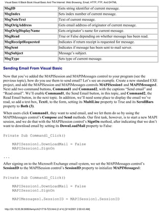 Visual Basic 6 Black Book:Visual Basic And The Internet: Web Browsing, Email, HTTP, FTP, And DHTML

MsgID                                             Gets string identifier of current message.
MsgIndex                                          Sets index number of current message.
MsgNoteText                                       Text of current message.
MsgOrigAddress                                    Gets email address of originator of current message.
MsgOrigDisplayName                                Gets originator’s name for current message.
MsgRead                                           True or False depending on whether message has been read.
MsgReceiptRequested                               Indicates if return receipt is requested for message.
MsgSent                                           Indicates if message has been sent to mail server.
MsgSubject                                        Message’s subject.
MsgType                                           Sets type of current message.

Sending Email From Visual Basic

Now that you’ve added the MAPISession and MAPIMessages control to your program (see the
previous topic), how do you use them to send email? Let’s see an example. Create a new standard EXE
project, and add the MAPISession and MAPIMessages controls MAPISession1 and MAPIMessages1.
Next add two command buttons, Command1 and Command2, with the captions “Send email” and
“Read email”. We’ll enable Command1, the Send Email button, in this topic, and Command2, the
Read Email button, in the next topic. In addition, we’ll need some place to display the email we’ve
read, so add a text box, Text1, to the form, setting its MultiLine property to True and its ScrollBars
property to Both (3).
When users click Command1, they want to send email, and we let them do so by using the
MAPIMessages control’s Compose and Send methods. Our first task, however, is to start a new MAPI
session, and we do that with the MAPISession control’s SignOn method, after indicating that we don’t
want to download email by setting its DownLoadMail property to False:

Private Sub Command1_Click()

       MAPISession1.DownLoadMail = False
       MAPISession1.SignOn

...
After signing on to the Microsoft Exchange email system, we set the MAPIMessages control’s
SessionID to the MAPISession control’s SessionID property to initialize MAPIMessages1:

Private Sub Command1_Click()

       MAPISession1.DownLoadMail = False
       MAPISession1.SignOn

       MAPIMessages1.SessionID = MAPISession1.SessionID

 http://24.19.55.56:8080/temp/ch21719-723.html (2 of 4) [3/14/2001 2:00:43 AM]
 