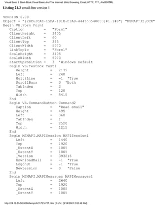 Visual Basic 6 Black Book:Visual Basic And The Internet: Web Browsing, Email, HTTP, FTP, And DHTML

Listing 21.3 email.frm version 1

VERSION 6.00
Object = "{20C62CAE-15DA-101B-B9A8-444553540000}#1.1#0"; "MSMAPI32.OCX"
Begin VB.Form Form1
   Caption          =   "Form1"
   ClientHeight     =   3405
   ClientLeft       =   60
   ClientTop        =   345
   ClientWidth      =   5970
   LinkTopic        =   "Form1"
   ScaleHeight      =   3405
   ScaleWidth       =   5970
   StartUpPosition =    3 'Windows Default
   Begin VB.TextBox Text1
       Height         =     2175
       Left           =     240
       MultiLine      =     -1 'True
       ScrollBars     =     3 'Both
       TabIndex       =     2
       Top            =     120
       Width          =     5415
   End
   Begin VB.CommandButton Command2
       Caption        =     "Read email"
       Height         =     495
       Left           =     360
       TabIndex       =     1
       Top            =     2520
       Width          =     1215
   End
   Begin MSMAPI.MAPISession MAPISession1
       Left           =     1440
       Top            =     1920
       _ExtentX       =     1005
       _ExtentY       =     1005
       _Version       =     393216
       DownloadMail   =     -1 'True
       LogonUI        =     -1 'True
       NewSession     =     0    'False
   End
   Begin MSMAPI.MAPIMessages MAPIMessages1
       Left           =     2640
       Top            =     1920
       _ExtentX       =     1005
       _ExtentY       =     1005

 http://24.19.55.56:8080/temp/ch21723-727.html (1 of 4) [3/14/2001 2:00:48 AM]
 