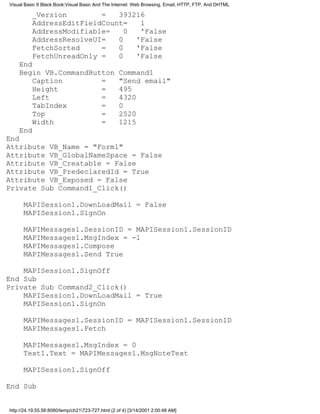 Visual Basic 6 Black Book:Visual Basic And The Internet: Web Browsing, Email, HTTP, FTP, And DHTML

          _Version        =   393216
          AddressEditFieldCount=   1
          AddressModifiable=    0  'False
          AddressResolveUI=   0   'False
          FetchSorted     =   0   'False
          FetchUnreadOnly =   0   'False
    End
    Begin VB.CommandButton                         Command1
        Caption        =                           "Send email"
        Height         =                           495
        Left           =                           4320
        TabIndex       =                           0
        Top            =                           2520
        Width          =                           1215
    End
End
Attribute VB_Name = "Form1"
Attribute VB_GlobalNameSpace = False
Attribute VB_Creatable = False
Attribute VB_PredeclaredId = True
Attribute VB_Exposed = False
Private Sub Command1_Click()

      MAPISession1.DownLoadMail = False
      MAPISession1.SignOn

      MAPIMessages1.SessionID = MAPISession1.SessionID
      MAPIMessages1.MsgIndex = -1
      MAPIMessages1.Compose
      MAPIMessages1.Send True

    MAPISession1.SignOff
End Sub
Private Sub Command2_Click()
    MAPISession1.DownLoadMail = True
    MAPISession1.SignOn

      MAPIMessages1.SessionID = MAPISession1.SessionID
      MAPIMessages1.Fetch

      MAPIMessages1.MsgIndex = 0
      Text1.Text = MAPIMessages1.MsgNoteText

      MAPISession1.SignOff

End Sub


http://24.19.55.56:8080/temp/ch21723-727.html (2 of 4) [3/14/2001 2:00:48 AM]
 