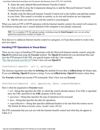Visual Basic 6 Black Book:Visual Basic And The Internet: Web Browsing, Email, HTTP, FTP, And DHTML

        3. Select the entry labeled Microsoft Internet Transfer Control.
        4. Click on OK to close the Components dialog box to add the Microsoft Internet Transfer
        Control tool to the toolbox.
        5. Double-click the Microsoft Internet Transfer Control tool to the toolbox and add that control
        to your form. This control is invisible at runtime, so its size and location are not important.
        6. Add the code you want to use with the control to your program.
When you start an FTP or HTTP operation with the Internet transfer control, the control will connect to
the Internet (using the user’s system defaults) if the computer is not already connected.

        TIP: For a complete FTP file upload example, including using the StateChanged event, see our online
        application registration example in Chapter 30.

Now that we’ve added an Internet transfer control to a program, we’ll put that control to work in the
next few topics.

Handling FTP Operations In Visual Basic

There are two ways of handling FTP operations with the Microsoft Internet transfer control: using the
OpenUrl method and using the Execute method. The OpenUrl method lets you download files and
uses the FTP protocol if the URL you specify begins with ftp:// (for example,
“ftp://ftp.microsoft.com/file.txt”); here’s how you use OpenUrl:

InetControl.OpenUrl                       url [, datatype]
The datatype argument can either be icString (the default) for text data or icByteArray for binary data.
If you use icString, OpenUrl returns a string; if you use icByteArray, OpenUrl returns a byte array.
The Execute method can execute FTP commands. Here’s how you use Execute:

InetControl.Execute                       url, operation, data, requestHeaders
Here’s what the arguments to Execute mean:
      • url—String that specifies the URL to which the control should connect. If no URL is specified
      here, the URL specified in the URL property will be used.
      • operation—String that specifies the type of operation to be executed.
      • data—String that specifies the data for operations.
      • requestHeaders—String that specifies additional headers to be sent from the remote server.
      The format for these is header name: header value vbCrLf.
The FTP commands that you can use with the Internet transfer control and what they do appear in
Table 21.3.




 http://24.19.55.56:8080/temp/ch21727-729.html (2 of 3) [3/14/2001 2:00:55 AM]
 