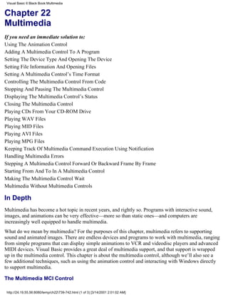 Visual Basic 6 Black Book:Multimedia


Chapter 22
Multimedia
If you need an immediate solution to:
Using The Animation Control
Adding A Multimedia Control To A Program
Setting The Device Type And Opening The Device
Setting File Information And Opening Files
Setting A Multimedia Control’s Time Format
Controlling The Multimedia Control From Code
Stopping And Pausing The Multimedia Control
Displaying The Multimedia Control’s Status
Closing The Multimedia Control
Playing CDs From Your CD-ROM Drive
Playing WAV Files
Playing MID Files
Playing AVI Files
Playing MPG Files
Keeping Track Of Multimedia Command Execution Using Notification
Handling Multimedia Errors
Stepping A Multimedia Control Forward Or Backward Frame By Frame
Starting From And To In A Multimedia Control
Making The Multimedia Control Wait
Multimedia Without Multimedia Controls

In Depth
Multimedia has become a hot topic in recent years, and rightly so. Programs with interactive sound,
images, and animations can be very effective—more so than static ones—and computers are
increasingly well equipped to handle multimedia.
What do we mean by multimedia? For the purposes of this chapter, multimedia refers to supporting
sound and animated images. There are endless devices and programs to work with multimedia, ranging
from simple programs that can display simple animations to VCR and videodisc players and advanced
MIDI devices. Visual Basic provides a great deal of multimedia support, and that support is wrapped
up in the multimedia control. This chapter is about the multimedia control, although we’ll also see a
few additional techniques, such as using the animation control and interacting with Windows directly
to support multimedia.

The Multimedia MCI Control

 http://24.19.55.56:8080/temp/ch22739-742.html (1 of 3) [3/14/2001 2:01:02 AM]
 