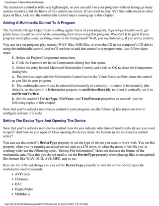 Visual Basic 6 Black Book:Multimedia

The animation control is relatively lightweight, so you can add it to your programs without taking up many
system resources, but the limits of this control are severe. If you want to play AVI files with sound or other
types of files, look into the multimedia control topics coming up in this chapter.

Adding A Multimedia Control To A Program

The Aesthetic Design Department is calling again. Users of your program, SuperDuperDataCrunch, get
pretty tense around tax time while computing their taxes using that program. Wouldn’t it be great if your
program could play some soothing music in the background? Well, you say dubiously, if you really want to.
You can let your program play sounds (WAV files, MID files, or even the CD in the computer’s CD drive)
using the multimedia control, and we’ll see how to add that control to a program now. Just follow these
steps:
       1. Select the Project|Components menu item.
       2. Click the Controls tab in the Components dialog box that opens.
       3. Select the entry labeled Microsoft Multimedia Control, and click on OK to close the Components
       dialog box.
       4. The previous steps add the Multimedia Control tool to the Visual Basic toolbox; draw the control
       as you like in your program.
       5. The multimedia control can be oriented horizontally or vertically—to orient it horizontally (the
       default), set the control’s Orientation property to mciOrientHorz (0); to orient it vertically, set it to
       mciOrientVertical.
       6. Set the control’s DeviceType, FileName, and TimeFormat properties as needed—see the
       following topics in this chapter.
Now that you’ve added a multimedia control to your program, see the following few topics on how to
configure and use it in code.

Setting The Device Type And Opening The Device

Now that you’ve added a multimedia control, how do you indicate what kind of multimedia device you want
to open? And how do you open it? Does opening the device make the buttons in the multimedia control
active?
You can use the control’s DeviceType property to set the type of device you want to work with. You set this
property when you’re opening an actual device such as a CD drive, or when the name of the file you’re
working with (see the following topic, “Setting File Information”) does not indicate the format of the
multimedia data. Note that you do not need to set the DeviceType property when playing files in recognized
file formats like WAV, MID, AVI, MPG, and so on.
Here are the different strings you can set the DeviceType property to, one for all the device types the
multimedia control supports:
      • AVIVideo
      • CDAudio
      • DAT
      • DigitalVideo
      • MMMovie

 http://24.19.55.56:8080/temp/ch22742-745.html (2 of 3) [3/14/2001 2:01:07 AM]
 
