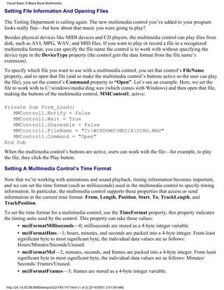 Visual Basic 6 Black Book:Multimedia

Setting File Information And Opening Files

The Testing Department is calling again. The new multimedia control you’ve added to your program
looks really fine—but how about that music you were going to play?
Besides physical devices like MIDI devices and CD players, the multimedia control can play files from
disk, such as AVI, MPG, WAV, and MID files. If you want to play or record a file in a recognized
multimedia format, you can specify the file name the control is to work with without specifying the
device type in the DeviceType property (the control gets the data format from the file name’s
extension).
To specify which file you want to use with a multimedia control, you set that control’s FileName
property, and to open that file (and so make the multimedia control’s buttons active so the user can play
the file), you set the control’s Command property to “Open”. Let’s see an example. Here, we set the
file to work with to C:windowsmediading.wav (which comes with Windows) and then open that file,
making the buttons of the multimedia control, MMControl1, active:

Private Sub Form_Load()
   MMControl1.Notify = False
   MMControl1.Wait = True
   MMControl1.Shareable = False
   MMControl1.FileName = "C:WINDOWSMEDIADING.WAV"
   MMControl1.Command = "Open"
End Sub
When the multimedia control’s buttons are active, users can work with the file—for example, to play
the file, they click the Play button.

Setting A Multimedia Control’s Time Format

Now that we’re working with animations and sound playback, timing information becomes important,
and we can set the time format (such as milliseconds) used in the multimedia control to specify timing
information. In particular, the multimedia control supports these properties that access or send
information in the current time format: From, Length, Position, Start, To, TrackLength, and
TrackPosition.
To set the time format for a multimedia control, use the TimeFormat property; this property indicates
the timing units used by the control. This property can take these values:
       • mciFormatMilliseconds—0; milliseconds are stored as a 4-byte integer variable.
       • mciFormatHms—1; hours, minutes, and seconds are packed into a 4-byte integer. From least
       significant byte to most significant byte, the individual data values are as follows:
       Hours/Minutes/Seconds/Unused.
       • mciFormatMsf—2; minutes, seconds, and frames are packed into a 4-byte integer. From least
       significant byte to most significant byte, the individual data values are as follows: Minutes/
       Seconds/ Frames/Unused.
       • mciFormatFrames—3; frames are stored as a 4-byte integer variable.


 http://24.19.55.56:8080/temp/ch22745-747.html (1 of 2) [3/14/2001 2:01:09 AM]
 