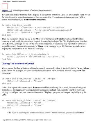 Visual Basic 6 Black Book:Multimedia




Figure 22.2 Showing the status of the multimedia control.

You can also display the time that’s elapsed in the current operation. Let’s see an example. Here, we set
the time format in a multimedia control that opens the file C:windowsmediacanyon.mid (which
comes with Windows) to mciFormatMilliseconds:

Private Sub Form_Load()
    MMControl1.TimeFormat = mciFormatMilliseconds
    MMControl1.FileName = "c:windowsmediacanyon.mid"
    MMControl1.Command = "Open"
End Sub
Then we can report where we are in the MID file with the StatusUpdate event and the Position
property, which holds the time that’s elapsed from the beginning of the file, displaying that time in a
label, Label1. Although we’ve set the time to milliseconds, it’s actually only reported in tenths of a
second (probably because the computer’s Timer event can only occur 18.2 times a second), so we
display the current time in the MID file this way:

Private Sub MMControl1_StatusUpdate()
    Label1.Caption = Str(MMControl1.Position / 10)
End Sub

Closing The Multimedia Control

When you’re finished with the multimedia control, you usually close it, typically in the Form_Unload
event. Here, for example, we close the multimedia control when the form unloads using the Close
command:

Private Sub Form_Unload (Cancel As Integer)
    MMControl1.Command = "Close"
End Sub
In fact, it’s a good idea to execute a Stop command before closing the control, because closing the
control does not necessarily stop operations like audio playback (for example, your CD will keep
playing even if you exit your multimedia control CD player program, unless you explicitly stop the
CD):

Private Sub Form_Unload (Cancel As Integer)
    MMControl1.Command = "Stop"
    MMControl1.Command = "Close"
End Sub

        TIP: If you’re recording data with the multimedia control’s Record command, you should use the Save


 http://24.19.55.56:8080/temp/ch22750-753.html (3 of 4) [3/14/2001 2:01:15 AM]
 
