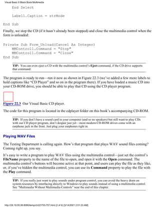 Visual Basic 6 Black Book:Multimedia

       End Select

       Label1.Caption = strMode

End Sub
Finally, we stop the CD (if it hasn’t already been stopped) and close the multimedia control when the
form is unloaded:

Private Sub Form_Unload(Cancel As Integer)
    MMControl1.Command = "Stop"
    MMControl1.Command = "Close"
End Sub

        TIP: You can even eject a CD with the multimedia control’s Eject command, if the CD drive supports
        that command.

The program is ready to run—run it now as shown in Figure 22.3 (we’ve added a few more labels to
hold captions like “CD Player” and so on in the program there). If you have loaded a music CD into
your CD-ROM drive, you should be able to play that CD using the CD player program.



Figure 22.3 Our Visual Basic CD player.

The code for this program is located in the cdplayer folder on this book’s accompanying CD-ROM.

        TIP: If you don’t have a sound card in your computer (and so no speakers) but still want to play CDs
        with our CD player program, don’t despair just yet—most modern CD-ROM drives come with an
        earphone jack in the front. Just plug your earphones right in.


Playing WAV Files

The Testing Department is calling again. How’s that program that plays WAV sound files coming?
Coming right up, you say.
It’s easy to write a program to play WAV files using the multimedia control—just set the control’s
FileName property to the name of the file to open, and open it with the Open command. The
multimedia control’s buttons will become active at that point, and users can play the file as they like,
or, if you’ve hidden the multimedia control, you can use its Command property to play the file with
the Play command.

        TIP: If you really just want to play sounds under program control, you can avoid the heavy drain on
        system resources by interfacing directly to Windows to play sounds instead of using a multimedia control.
        See “Multimedia Without Multimedia Controls” near the end of this chapter.




 http://24.19.55.56:8080/temp/ch22753-757.html (2 of 4) [3/14/2001 2:01:23 AM]
 