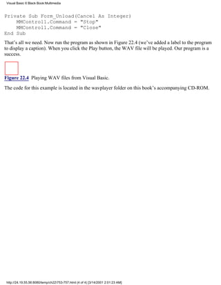 Visual Basic 6 Black Book:Multimedia



Private Sub Form_Unload(Cancel As Integer)
    MMControl1.Command = "Stop"
    MMControl1.Command = "Close"
End Sub
That’s all we need. Now run the program as shown in Figure 22.4 (we’ve added a label to the program
to display a caption). When you click the Play button, the WAV file will be played. Our program is a
success.



Figure 22.4 Playing WAV files from Visual Basic.

The code for this example is located in the wavplayer folder on this book’s accompanying CD-ROM.




 http://24.19.55.56:8080/temp/ch22753-757.html (4 of 4) [3/14/2001 2:01:23 AM]
 