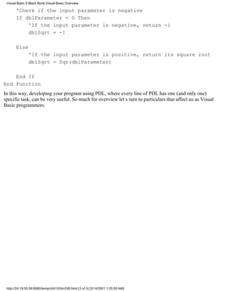 Visual Basic 6 Black Book:Visual Basic Overview

       'Check if the input parameter is negative
       If dblParameter < 0 Then
           'If the input parameter is negative, return -1
           dblSqrt = -1

       Else
               'If the input parameter is positive, return its square root
               dblSqrt = Sqr(dblParameter)

    End If
End Function
In this way, developing your program using PDL, where every line of PDL has one (and only one)
specific task, can be very useful. So much for overviewlets turn to particulars that affect us as Visual
Basic programmers.




 http://24.19.55.56:8080/temp/ch01034-036.html (3 of 3) [3/14/2001 1:25:50 AM]
 