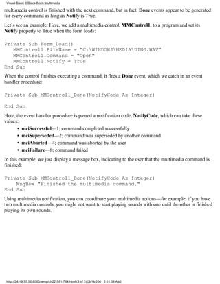 Visual Basic 6 Black Book:Multimedia

multimedia control is finished with the next command, but in fact, Done events appear to be generated
for every command as long as Notify is True.
Let’s see an example. Here, we add a multimedia control, MMControl1, to a program and set its
Notify property to True when the form loads:

Private Sub Form_Load()
   MMControl1.FileName = "C:WINDOWSMEDIADING.WAV"
   MMControl1.Command = "Open"
   MMControl1.Notify = True
End Sub
When the control finishes executing a command, it fires a Done event, which we catch in an event
handler procedure:

Private Sub MMControl1_Done(NotifyCode As Integer)

End Sub
Here, the event handler procedure is passed a notification code, NotifyCode, which can take these
values:
      • mciSuccessful—1; command completed successfully
      • mciSuperseded—2; command was superseded by another command
      • mciAborted—4; command was aborted by the user
      • mciFailure—8; command failed
In this example, we just display a message box, indicating to the user that the multimedia command is
finished:

Private Sub MMControl1_Done(NotifyCode As Integer)
    MsgBox "Finished the multimedia command."
End Sub
Using multimedia notification, you can coordinate your multimedia actions—for example, if you have
two multimedia controls, you might not want to start playing sounds with one until the other is finished
playing its own sounds.




 http://24.19.55.56:8080/temp/ch22761-764.html (3 of 3) [3/14/2001 2:01:38 AM]
 