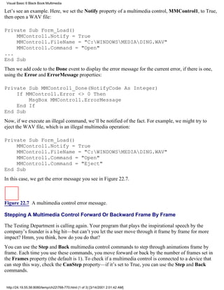 Visual Basic 6 Black Book:Multimedia

Let’s see an example. Here, we set the Notify property of a multimedia control, MMControl1, to True,
then open a WAV file:

Private Sub Form_Load()
    MMControl1.Notify = True
    MMControl1.FileName = "C:WINDOWSMEDIADING.WAV"
    MMControl1.Command = "Open"
...
End Sub
Then we add code to the Done event to display the error message for the current error, if there is one,
using the Error and ErrorMessage properties:

Private Sub MMControl1_Done(NotifyCode As Integer)
    If MMControl1.Error <> 0 Then
        MsgBox MMControl1.ErrorMessage
    End If
End Sub
Now, if we execute an illegal command, we’ll be notified of the fact. For example, we might try to
eject the WAV file, which is an illegal multimedia operation:

Private Sub Form_Load()
    MMControl1.Notify = True
    MMControl1.FileName = "C:WINDOWSMEDIADING.WAV"
    MMControl1.Command = "Open"
    MMControl1.Command = "Eject"
End Sub
In this case, we get the error message you see in Figure 22.7.



Figure 22.7 A multimedia control error message.

Stepping A Multimedia Control Forward Or Backward Frame By Frame

The Testing Department is calling again. Your program that plays the inspirational speech by the
company’s founder is a big hit—but can’t you let the user move through it frame by frame for more
impact? Hmm, you think, how do you do that?
You can use the Step and Back multimedia control commands to step through animations frame by
frame. Each time you use these commands, you move forward or back by the number of frames set in
the Frames property (the default is 1). To check if a multimedia control is connected to a device that
can step this way, check the CanStep property—if it’s set to True, you can use the Step and Back
commands.


 http://24.19.55.56:8080/temp/ch22768-770.html (1 of 3) [3/14/2001 2:01:42 AM]
 