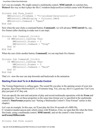 Visual Basic 6 Black Book:Multimedia

Let’s see an example. We might connect a multimedia control, MMControl1, to a picture box,
Picture1 this way so that it plays the file C:windowshelpscroll.avi (which comes with Windows):

Private Sub Form_Load()
    MMControl1.FileName = "C:windowshelpscroll.avi"
    MMControl1.hWndDisplay = Picture1.hWnd
    MMControl1.Command = "Open"
End Sub
Now when the user clicks a command button, Command1, we will advance MMControl1 by, say,
five frames (after checking to make sure it can step):

Private Sub Command1_Click()
    If MMControl1.CanStep Then
        MMControl1.Frames = 5
        MMControl1.Command = "Step"
    End If
End Sub
When the user clicks another button, Command2, we can step back five frames:

Private Sub Command2_Click()
    If MMControl1.CanStep Then
        MMControl1.Frames = 5
        MMControl1.Command = "Back"
    End If
End Sub
That’s it—now the user can step forwards and backwards in the animation.

Starting From And To In A Multimedia Control

The Testing Department is calling again. The sound file you play in the opening screen of your new
program, SuperDuperMultimedia4U, is 10 minutes long. Yes, you say, but it’s a good one. Can’t you
play just part of it? they ask.
You can specify the start and end point of play and record multimedia operations with the From and
To properties. You set these properties in the same time format you’ve specified in the multimedia
control’s TimeFormat property (see “Setting a Multimedia Control’s Time Format” earlier in this
chapter).
Let’s see an example. In this case, we’ll just play the first 10 seconds of a MID file,
C:windowsmediacanyon.mid, which comes with Windows. First, we open that file when the form
first loads, using a multimedia control, MMControl1, and set the control’s time format to
mciFormatMilliseconds:

Private Sub Form_Load()

 http://24.19.55.56:8080/temp/ch22768-770.html (2 of 3) [3/14/2001 2:01:42 AM]
 