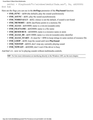 Visual Basic 6 Black Book:Multimedia

    retVal = PlaySound("c:windowsmediaTada.wav", 0&, &H20000)
End Sub
Here are the flags you can use in the dwFlags parameter of the PlaySound function:
      • SND_SYNC—&H0 (the default); play the sound synchronously
      • SND_ASYNC—&H1; play the sound asynchronously
      • SND_NODEFAULT—&H2; silence is not the default, if sound is not found
      • SND_MEMORY—&H4; lpszName points to a memory file
      • SND_ALIAS—&H10000; name is a win.ini [sounds] entry
      • SND_FILENAME—&H20000; name is a file name
      • SND_RESOURCE—&H40004; name is a resource name or atom
      • SND_ALIAS_ID—&H110000; name is a win.ini [sounds] entry identifier
      • SND_ALIAS_START—0; must be > 4096 to keep strings in same section of resource file
      • SND_LOOP—&H8; loop the sound until next PlaySound
      • SND_NOSTOP—&H10; don’t stop any currently playing sound
      • SND_NOWAIT—&H2000; don’t wait if the driver is busy
And that’s it—now we’re playing sounds without multimedia controls.

        TIP: For lots more information on interfacing directly to the Windows API, see the next chapter.




 http://24.19.55.56:8080/temp/ch22770-772.html (2 of 2) [3/14/2001 2:01:55 AM]
 
