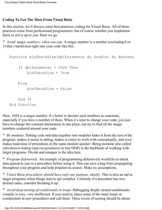 Visual Basic 6 Black Book:Visual Basic Overview




Coding To Get The Most From Visual Basic
In this section, well discuss some best practices coding for Visual Basic. All of these
practices come from professional programmers, but of course whether you implement
them or not is up to you. Here we go:
" Avoid magic numbers when you can. A magic number is a number (excluding 0 or
1) thats hardwired right into your code like this:

     Function blnCheckSize(dblParameter As Double) As Boolean

             If dblParameter > 1024 Then
                 blnCheckSize = True

             Else
                     blnCheckSize = False

         End If
     End Function

Here, 1024 is a magic number. Its better to declare such numbers as constants,
especially if you have a number of them. When its time to change your code, you just
have to change the constant declaration in one place, not try to find all the magic
numbers scattered around your code.
" Be modular. Putting code and data together into modules hides it from the rest of the
program, makes it easier to debug, makes it easier to work with conceptually, and even
makes load-time of procedures in the same module quicker. Being modularalso called
information-hiding (and encapsulation in true OOP)is the backbone of working with
larger programs. Divide and conquer is the idea here.
" Program defensively. An example of programming defensively would be to check
data passed to you in a procedure before using it. This can save a bug from propagating
throughout your program and help pinpoint its source. Make no assumptions.
" Visual Basic procedures should have only one purpose, ideally. This is also an aid in
larger programs when things start to get complex. Certainly if a procedure has two
distinct tasks, consider breaking it up.
" Avoid deep nesting of conditionals or loops. Debugging deeply nested conditionals
visually is very, very inefficient. If you need to, place some of the inner loops or
conditionals in new procedures and call them. Three levels of nesting should be about

 http://24.19.55.56:8080/temp/ch01036-040.html (1 of 4) [3/14/2001 1:25:52 AM]
 