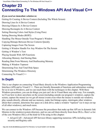 Visual Basic 6 Black Book:Connecting To The Windows API And Visual C++


Chapter 23
Connecting To The Windows API And Visual C++
If you need an immediate solution to:
Getting Or Creating A Device Context (Including The Whole Screen)
Drawing Lines In A Device Context
Drawing Ellipses In A Device Context
Drawing Rectangles In A Device Context
Setting Drawing Colors And Styles (Using Pens)
Setting Drawing Modes (ROP2)
Handling The Mouse Outside Your Program’s Window
Copying Bitmaps Between Device Contexts Quickly
Capturing Images From The Screen
Getting A Window Handle For Any Window On The Screen
Getting A Window’s Text
Playing Sounds With API Functions
Allocating Memory And Storing Data
Reading Data From Memory And Deallocating Memory
Making A Window Topmost
Determining Free And Total Disk Space
Determining The Windows Directory
Connecting To Visual C++

In Depth
This is our chapter on connecting Visual Basic directly to the Windows Application Programming
Interface (API) and to Visual C++. There are literally thousands of functions and subroutines waiting
for us to use in Windows, and we can reach them with the techniques in this chapter. With these
Windows procedures, you can do things you just can’t do in Visual Basic any other way. For example,
we’ll see how to draw anywhere on the screen (including outside our program’s window), capture the
screen, capture the mouse (so we get all mouse events even when the mouse is outside our window),
play sounds directly, allocate and use memory, make fast bitmap copies, interrogate other windows
about their contents, determine free space on a disk drive, make a window “topmost” (so it stays on top
of all other windows), and much more.
We can connect to the Windows API because the procedures that make up that API are in dynamic link
libraries in the windowssystem directory, and we can call them directly from those DLLs. Here’s a list
of the core Windows DLLs of the kind we’ll be using in this chapter:
       • Advapi32.dll—Advanced API Services library supporting numerous APIs including many
       security and Registry calls

 http://24.19.55.56:8080/temp/ch23773-776.html (1 of 3) [3/14/2001 2:01:58 AM]
 