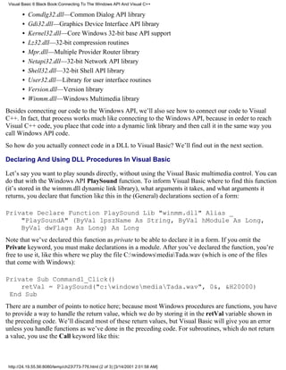 Visual Basic 6 Black Book:Connecting To The Windows API And Visual C++

        •   Comdlg32.dll—Common Dialog API library
        •   Gdi32.dll—Graphics Device Interface API library
        •   Kernel32.dll—Core Windows 32-bit base API support
        •   Lz32.dll—32-bit compression routines
        •   Mpr.dll—Multiple Provider Router library
        •   Netapi32.dll—32-bit Network API library
        •   Shell32.dll—32-bit Shell API library
        •   User32.dll—Library for user interface routines
        •   Version.dll—Version library
        •   Winmm.dll—Windows Multimedia library
Besides connecting our code to the Windows API, we’ll also see how to connect our code to Visual
C++. In fact, that process works much like connecting to the Windows API, because in order to reach
Visual C++ code, you place that code into a dynamic link library and then call it in the same way you
call Windows API code.
So how do you actually connect code in a DLL to Visual Basic? We’ll find out in the next section.

Declaring And Using DLL Procedures In Visual Basic

Let’s say you want to play sounds directly, without using the Visual Basic multimedia control. You can
do that with the Windows API PlaySound function. To inform Visual Basic where to find this function
(it’s stored in the winmm.dll dynamic link library), what arguments it takes, and what arguments it
returns, you declare that function like this in the (General) declarations section of a form:

Private Declare Function PlaySound Lib "winmm.dll" Alias _
    "PlaySoundA" (ByVal lpszName As String, ByVal hModule As Long,
    ByVal dwFlags As Long) As Long
Note that we’ve declared this function as private to be able to declare it in a form. If you omit the
Private keyword, you must make declarations in a module. After you’ve declared the function, you’re
free to use it, like this where we play the file C:windowsmediaTada.wav (which is one of the files
that come with Windows):

Private Sub Command1_Click()
    retVal = PlaySound("c:windowsmediaTada.wav", 0&, &H20000)
 End Sub
There are a number of points to notice here; because most Windows procedures are functions, you have
to provide a way to handle the return value, which we do by storing it in the retVal variable shown in
the preceding code. We’ll discard most of these return values, but Visual Basic will give you an error
unless you handle functions as we’ve done in the preceding code. For subroutines, which do not return
a value, you use the Call keyword like this:



 http://24.19.55.56:8080/temp/ch23773-776.html (2 of 3) [3/14/2001 2:01:58 AM]
 