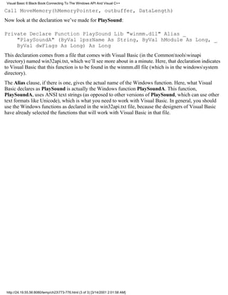 Visual Basic 6 Black Book:Connecting To The Windows API And Visual C++

Call MoveMemory(hMemoryPointer, outbuffer, DataLength)
Now look at the declaration we’ve made for PlaySound:

Private Declare Function PlaySound Lib "winmm.dll" Alias _
    "PlaySoundA" (ByVal lpszName As String, ByVal hModule As Long, _
    ByVal dwFlags As Long) As Long
This declaration comes from a file that comes with Visual Basic (in the Commontoolswinapi
directory) named win32api.txt, which we’ll see more about in a minute. Here, that declaration indicates
to Visual Basic that this function is to be found in the winmm.dll file (which is in the windowssystem
directory).
The Alias clause, if there is one, gives the actual name of the Windows function. Here, what Visual
Basic declares as PlaySound is actually the Windows function PlaySoundA. This function,
PlaySoundA, uses ANSI text strings (as opposed to other versions of PlaySound, which can use other
text formats like Unicode), which is what you need to work with Visual Basic. In general, you should
use the Windows functions as declared in the win32api.txt file, because the designers of Visual Basic
have already selected the functions that will work with Visual Basic in that file.




 http://24.19.55.56:8080/temp/ch23773-776.html (3 of 3) [3/14/2001 2:01:58 AM]
 