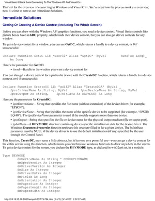 Visual Basic 6 Black Book:Connecting To The Windows API And Visual C++

That’s it for the overview of connecting to Windows and Visual C++. We’ve seen how the process works in overview;
now it’s time to turn to our Immediate Solutions.

Immediate Solutions
Getting Or Creating A Device Context (Including The Whole Screen)

Before you can draw with the Windows API graphics functions, you need a device context. Visual Basic controls like
picture boxes have an hDC property, which holds their device context, but you can also get device contexts for any
window.
To get a device context for a window, you can use GetDC, which returns a handle to a device context, or 0 if
unsuccessful:

Declare Function GetDC Lib "user32" Alias "GetDC" (ByVal                                       hwnd As Long)_
    As Long
Here’s the parameter for GetDC:
      • hwnd—Handle to the window you want a device context for.
You can also get a device context for a particular device with the CreateDC function, which returns a handle to a device
context, or 0 if unsuccessful:

Declare Function CreateDC Lib "gdi32" Alias "CreateDCA" (ByVal _
    lpszDriverName As String, ByVal       lpszDeviceName As String, ByVal                                         _
    lpszOutput As String,    lpInitData As DEVMODE) As Long
Here are the parameters for CreateDC:
      • lpszDriverName— String that specifies the file name (without extension) of the device driver (for example,
      “EPSON”).
      • lpszDeviceName—String that specifies the name of the specific device to be supported (for example, “EPSON
      LQ-80”). The lpszDeviceName parameter is used if the module supports more than one device.
      • lpszOutput—String that specifies the file or device name for the physical output medium (file or output port).
      • lpInitData—A DEVMODE structure containing device-specific initialization data for the device driver. The
      Windows DocumentProperties function retrieves this structure filled in for a given device. The lpInitData
      parameter must be NULL if the device driver is to use the default initialization (if any) specified by the user
      through the Control Panel.
This function, CreateDC, may seem a little abstract, but it has one very powerful use—you can get a device context for
the entire screen using this function, which means you can then use Windows functions to draw anywhere in the screen.
To get a device context for the screen, you declare the DEVMODE type, as declared in win32api.txt, in a module:

Type DEVMODE
        dmDeviceName As String * CCHDEVICENAME
        dmSpecVersion As Integer
        dmDriverVersion As Integer
        dmSize As Integer
        dmDriverExtra As Integer
        dmFields As Long
        dmOrientation As Integer
        dmPaperSize As Integer
        dmPaperLength As Integer
        dmPaperWidth As Integer

 http://24.19.55.56:8080/temp/ch23779-784.html (1 of 3) [3/14/2001 2:02:07 AM]
 
