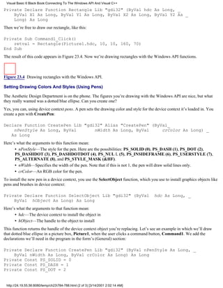 Visual Basic 6 Black Book:Connecting To The Windows API And Visual C++

Private Declare Function Rectangle Lib "gdi32" (ByVal hdc As Long, _
    ByVal X1 As Long, ByVal Y1 As Long, ByVal X2 As Long, ByVal Y2 As _
    Long) As Long
Then we’re free to draw our rectangle, like this:

Private Sub Command1_Click()
    retval = Rectangle(Picture1.hdc, 10, 10, 160, 70)
End Sub
The result of this code appears in Figure 23.4. Now we’re drawing rectangles with the Windows API functions.



Figure 23.4 Drawing rectangles with the Windows API.

Setting Drawing Colors And Styles (Using Pens)

The Aesthetic Design Department is on the phone. The figures you’re drawing with the Windows API are nice, but what
they really wanted was a dotted blue ellipse. Can you create one?
Yes, you can, using device context pens. A pen sets the drawing color and style for the device context it’s loaded in. You
create a pen with CreatePen:

Declare Function CreatePen Lib "gdi32" Alias "CreatePen" (ByVal_
    nPenStyle As Long, ByVal       nWidth As Long, ByVal     crColor As Long) _
   As Long
Here’s what the arguments to this function mean:
      • nPenStyle—The style for the pen. Here are the possibilities: PS_SOLID (0), PS_DASH (1), PS_DOT (2),
      PS_DASHDOT (3), PS_DASHDOTDOT (4), PS_NUL L (5), PS_INSIDEFRAME (6), PS_USERSTYLE (7),
      PS_ALTERNATE (8), and PS_STYLE_MASK (&HF).
      • nWidth—Specifies the width of the pen. Note that if this is not 1, the pen will draw solid lines only.
      • crColor—An RGB color for the pen.
To install the new pen in a device context, you use the SelectObject function, which you use to install graphics objects like
pens and brushes in device context:

Private Declare Function SelectObject Lib "gdi32" (ByVal                                hdc As Long, _
    ByVal hObject As Long) As Long
Here’s what the arguments to that function mean:
      • hdc—The device context to install the object in
      • hObject—The handle to the object to install
This function returns the handle of the device context object you’re replacing. Let’s see an example in which we’ll draw
that dotted blue ellipse in a picture box, Picture1, when the user clicks a command button, Command1. We add the
declarations we’ll need in the program in the form’s (General) section:

Private Declare Function CreatePen Lib "gdi32" (ByVal nPenStyle As Long, _
    ByVal nWidth As Long, ByVal crColor As Long) As Long
Private Const PS_SOLID = 0
Private Const PS_DASH = 1
Private Const PS_DOT = 2


 http://24.19.55.56:8080/temp/ch23784-788.html (2 of 3) [3/14/2001 2:02:14 AM]
 