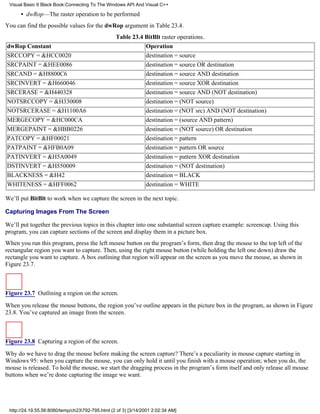 Visual Basic 6 Black Book:Connecting To The Windows API And Visual C++

      • dwRop—The raster operation to be performed
You can find the possible values for the dwRop argument in Table 23.4.
                                                  Table 23.4 BitBlt raster operations.
dwRop Constant                                                  Operation
SRCCOPY = &HCC0020                                              destination = source
SRCPAINT = &HEE0086                                             destination = source OR destination
SRCAND = &H8800C6                                               destination = source AND destination
SRCINVERT = &H660046                                            destination = source XOR destination
SRCERASE = &H440328                                             destination = source AND (NOT destination)
NOTSRCCOPY = &H330008                                           destination = (NOT source)
NOTSRCERASE = &H1100A6                                          destination = (NOT src) AND (NOT destination)
MERGECOPY = &HC000CA                                            destination = (source AND pattern)
MERGEPAINT = &HBB0226                                           destination = (NOT source) OR destination
PATCOPY = &HF00021                                              destination = pattern
PATPAINT = &HFB0A09                                             destination = pattern OR source
PATINVERT = &H5A0049                                            destination = pattern XOR destination
DSTINVERT = &H550009                                            destination = (NOT destination)
BLACKNESS = &H42                                                destination = BLACK
WHITENESS = &HFF0062                                            destination = WHITE

We’ll put BitBlt to work when we capture the screen in the next topic.

Capturing Images From The Screen

We’ll put together the previous topics in this chapter into one substantial screen capture example: screencap. Using this
program, you can capture sections of the screen and display them in a picture box.
When you run this program, press the left mouse button on the program’s form, then drag the mouse to the top left of the
rectangular region you want to capture. Then, using the right mouse button (while holding the left one down) draw the
rectangle you want to capture. A box outlining that region will appear on the screen as you move the mouse, as shown in
Figure 23.7.



Figure 23.7 Outlining a region on the screen.

When you release the mouse buttons, the region you’ve outline appears in the picture box in the program, as shown in Figure
23.8. You’ve captured an image from the screen.



Figure 23.8 Capturing a region of the screen.
Why do we have to drag the mouse before making the screen capture? There’s a peculiarity in mouse capture starting in
Windows 95: when you capture the mouse, you can only hold it until you finish with a mouse operation; when you do, the
mouse is released. To hold the mouse, we start the dragging process in the program’s form itself and only release all mouse
buttons when we’re done capturing the image we want.




 http://24.19.55.56:8080/temp/ch23792-795.html (2 of 3) [3/14/2001 2:02:34 AM]
 