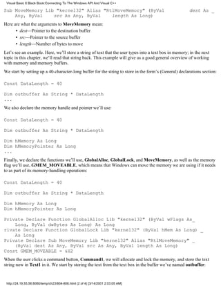 Visual Basic 6 Black Book:Connecting To The Windows API And Visual C++

Sub MoveMemory Lib "kernel32" Alias "RtlMoveMemory" (ByVal                                             dest As _
    Any, ByVal    src As Any, ByVal    length As Long)
Here are what the arguments to MoveMemory mean:
      • dest—Pointer to the destination buffer
      • src—Pointer to the source buffer
      • length—Number of bytes to move
Let’s see an example. Here, we’ll store a string of text that the user types into a text box in memory; in the next
topic in this chapter, we’ll read that string back. This example will give us a good general overview of working
with memory and memory buffers.
We start by setting up a 40-character-long buffer for the string to store in the form’s (General) declarations section:

Const DataLength = 40

Dim outbuffer As String * DataLength
...
We also declare the memory handle and pointer we’ll use:

Const DataLength = 40

Dim outbuffer As String * DataLength

Dim hMemory As Long
Dim hMemoryPointer As Long
...
Finally, we declare the functions we’ll use, GlobalAlloc, GlobalLock, and MoveMemory, as well as the memory
flag we’ll use, GMEM_MOVEABLE, which means that Windows can move the memory we are using if it needs
to as part of its memory-handling operations:

Const DataLength = 40

Dim outbuffer As String * DataLength

Dim hMemory As Long
Dim hMemoryPointer As Long

Private Declare Function GlobalAlloc Lib "kernel32" (ByVal wFlags As_
    Long, ByVal dwBytes As Long) As Long
rivate Declare Function GlobalLock Lib "kernel32" (ByVal hMem As Long) _
    As Long
Private Declare Sub MoveMemory Lib "kernel32" Alias "RtlMoveMemory" _
    (ByVal dest As Any, ByVal src As Any, ByVal length As Long)
Const GMEM_MOVEABLE = &H2
When the user clicks a command button, Command1, we will allocate and lock the memory, and store the text
string now in Text1 in it. We start by storing the text from the text box in the buffer we’ve named outbuffer:


 http://24.19.55.56:8080/temp/ch23804-806.html (2 of 4) [3/14/2001 2:03:05 AM]
 
