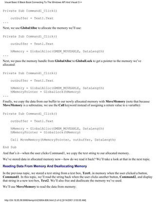 Visual Basic 6 Black Book:Connecting To The Windows API And Visual C++


Private Sub Command1_Click()

      outbuffer = Text1.Text
...
Next, we use GlobalAlloc to allocate the memory we’ll use:

Private Sub Command1_Click()

      outbuffer = Text1.Text

      hMemory = GlobalAlloc(GMEM_MOVEABLE, DataLength)
...
Next, we pass the memory handle from GlobalAlloc to GlobalLock to get a pointer to the memory we’ve
allocated:

Private Sub Command1_Click()

      outbuffer = Text1.Text

      hMemory = GlobalAlloc(GMEM_MOVEABLE, DataLength)
      hMemoryPointer = GlobalLock(hMemory)
...
Finally, we copy the data from our buffer to our newly allocated memory with MoveMemory (note that because
MoveMemory is a subroutine, we use the Call keyword instead of assigning a return value to a variable):

Private Sub Command1_Click()

      outbuffer = Text1.Text

      hMemory = GlobalAlloc(GMEM_MOVEABLE, DataLength)
      hMemoryPointer = GlobalLock(hMemory)

      Call MoveMemory(hMemoryPointer, outbuffer, DataLength)

End Sub
And that’s it—when the user clicks Command1, we copy the text string to our allocated memory.
We’ve stored data in allocated memory now—how do we read it back? We’ll take a look at that in the next topic.

Reading Data From Memory And Deallocating Memory

In the previous topic, we stored a text string from a text box, Text1, in memory when the user clicked a button,
Command1. In this topic, we’ll read the string back when the user clicks another button, Command2, and display
that string in a new text box, Text2. We’ll also free and deallocate the memory we’ve used.
We’ll use MoveMemory to read the data from memory:



 http://24.19.55.56:8080/temp/ch23804-806.html (3 of 4) [3/14/2001 2:03:05 AM]
 