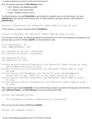 Visual Basic 6 Black Book:Connecting To The Windows API And Visual C++

Here are what the arguments to MoveMemory mean:
      • dest—Pointer to the destination buffer
      • src—Pointer to the source buffer
      • length—Number of bytes to move
To allocate memory, we used GlobalAlloc to get a handle to a memory area; to use that memory, we used
GlobalLock to get a pointer to the memory area. To unlock memory, you pass a pointer to that memory to
GlobalUnlock:

Function GlobalUnlock Lib "kernel32" (ByVal hMem As Long) As Long
To free memory, you pass a memory handle to GlobalFree:

Function GlobalFree Lib "kernel32" (ByVal hMem As Long) As Long
Let’s see this at work. Here, we add the declarations of the functions we’ll use to the program we developed in the
previous topic, as well as a buffer, inbuffer, to store the data we read:

Const DataLength = 40
Const GMEM_MOVEABLE = &H2

Dim outbuffer As String * DataLength
Dim inbuffer As String * DataLength

Dim memHandle As Long
Dim memPointer As Long

Private Declare Function GlobalAlloc Lib "kernel32" (ByVal wFlags As Long,_
    ByVal dwBytes As Long) As Long
Private Declare Function GlobalLock Lib "kernel32" (ByVal hMem As Long) _
    As Long
Private Declare Sub MoveMemory Lib "kernel32" Alias "RtlMoveMemory"
    (ByVal dest As Any, ByVal src As Any, ByVal length As Long)
Private Declare Function GlobalFree Lib "kernel32" (ByVal hMem As Long) _
    As Long
Private Declare Function GlobalUnlock Lib "kernel32" (ByVal hMem As Long) _
    As Long
Then, when the user clicks Command2, we can use the memory pointer we created in the program in the previous
topic, hMemoryPointer, with MoveMemory, to copy the string to the buffer:

Private Sub Command2_Click()

      Call MoveMemory(inbuffer, hMemoryPointer, DataLength)
...
Now we can move the string to Text2 from inbuffer:

Private Sub Command2_Click()



 http://24.19.55.56:8080/temp/ch23806-812.html (1 of 4) [3/14/2001 2:03:09 AM]
 