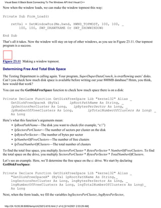 Visual Basic 6 Black Book:Connecting To The Windows API And Visual C++

Now when the window loads, we can make the window topmost this way:

Private Sub Form_Load()

      retVal = SetWindowPos(Me.hwnd, HWND_TOPMOST, 100, 100, _
          100, 100, SWP_DRAWFRAME Or SWP_SHOWWINDOW)

End Sub
That’s all it takes. Now the window will stay on top of other windows, as you see in Figure 23.11. Our topmost
program is a success.



Figure 23.11 Making a window topmost.

Determining Free And Total Disk Space

The Testing Department is calling again. Your program, SuperDuperDataCrunch, is overflowing users’ disks.
Can’t you check how much disk space is available before writing out your 800MB database? Hmm, you think,
how would that work?
You can use the GetDiskFreeSpace function to check how much space there is on a disk:

Private Declare Function GetDiskFreeSpace Lib "kernel32" Alias _
    GetDiskFreeSpaceA (ByVal     lpRootPathName As String, _
    lpSectorsPerCluster As Long,   lpBytesPerSector As Long, _
    lpNumberOfFreeClusters As Long,       lpTotalNumberOfClusters As Long) _
    As Long
Here’s what this function’s arguments mean:
      • lpRootPathName—The disk you want to check (for example, “c:”)
      • lpSectorsPerCluster—The number of sectors per cluster on the disk
      • lpBytesPerSector—The number of bytes per sector
      • lpNumberOfFreeClusters—The number of free clusters
      • lpTotalNumberOfClusters—The total number of clusters
To find the total free space, you multiply SectorsPerCluster * BytesPerSector * NumberOfFreeClusters. To find
the total space on the drive, you multiply SectorsPerCluster * BytesPerSector * TotalNumberOfClusters.
Let’s see an example. Here, we’ll determine the free space on the c: drive. We start by declaring
GetDiskFreeSpace:

Private Declare Function GetDiskFreeSpace Lib "kernel32" Alias _
    "GetDiskFreeSpaceA" (ByVal lpRootPathName As String,_
    lngSectorsPerCluster As Long, lngBytesPerSector As Long, _
    lngNumberOfFreeClusters As Long, lngTotalNumberOfClusters As Long)_
    As Long
Next, when the form loads, we fill the variables lngSectorsPerCluster, lngBytesPerSector,


 http://24.19.55.56:8080/temp/ch23812-816.html (1 of 4) [3/14/2001 2:03:29 AM]
 