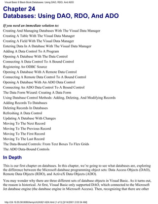 Visual Basic 6 Black Book:Databases: Using DAO, RDO, And ADO


Chapter 24
Databases: Using DAO, RDO, And ADO
If you need an immediate solution to:
Creating And Managing Databases With The Visual Data Manager
Creating A Table With The Visual Data Manager
Creating A Field With The Visual Data Manager
Entering Data In A Database With The Visual Data Manager
Adding A Data Control To A Program
Opening A Database With The Data Control
Connecting A Data Control To A Bound Control
Registering An ODBC Source
Opening A Database With A Remote Data Control
Connecting A Remote Data Control To A Bound Control
Opening A Database With An ADO Data Control
Connecting An ADO Data Control To A Bound Control
The Data Form Wizard: Creating A Data Form
Using Database Control Methods: Adding, Deleting, And Modifying Records
Adding Records To Databases
Deleting Records In Databases
Refreshing A Data Control
Updating A Database With Changes
Moving To The Next Record
Moving To The Previous Record
Moving To The First Record
Moving To The Last Record
The Data-Bound Controls: From Text Boxes To Flex Grids
The ADO Data-Bound Controls

In Depth
This is our first chapter on databases. In this chapter, we’re going to see what databases are, exploring
the difference between the Microsoft database programming object sets: Data Access Objects (DAO),
Remote Data Objects (RDO), and ActiveX Data Objects (ADO).
You may wonder why there are three different sets of database objects in Visual Basic. As it turns out,
the reason is historical. At first, Visual Basic only supported DAO, which connected to the Microsoft
Jet database engine (the database engine in Microsoft Access). Then, recognizing that there are other


 http://24.19.55.56:8080/temp/ch24821-824.html (1 of 3) [3/14/2001 2:03:34 AM]
 