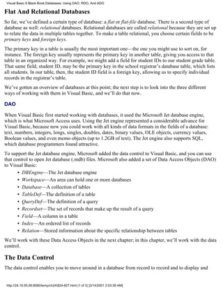 Visual Basic 6 Black Book:Databases: Using DAO, RDO, And ADO

Flat And Relational Databases
So far, we’ve defined a certain type of database: a flat or flat-file database. There is a second type of
database as well: relational databases. Relational databases are called relational because they are set up
to relate the data in multiple tables together. To make a table relational, you choose certain fields to be
primary keys and foreign keys.
The primary key in a table is usually the most important one—the one you might use to sort on, for
instance. The foreign key usually represents the primary key in another table, giving you access to that
table in an organized way. For example, we might add a field for student IDs to our student grade table.
That same field, student ID, may be the primary key in the school registrar’s database table, which lists
all students. In our table, then, the student ID field is a foreign key, allowing us to specify individual
records in the registrar’s table.
We’ve gotten an overview of databases at this point; the next step is to look into the three different
ways of working with them in Visual Basic, and we’ll do that now.

DAO

When Visual Basic first started working with databases, it used the Microsoft Jet database engine,
which is what Microsoft Access uses. Using the Jet engine represented a considerable advance for
Visual Basic, because now you could work with all kinds of data formats in the fields of a database:
text, numbers, integers, longs, singles, doubles, dates, binary values, OLE objects, currency values,
Boolean values, and even memo objects (up to 1.2GB of text). The Jet engine also supports SQL,
which database programmers found attractive.
To support the Jet database engine, Microsoft added the data control to Visual Basic, and you can use
that control to open Jet database (.mdb) files. Microsoft also added a set of Data Access Objects (DAO)
to Visual Basic:
       • DBEngine—The Jet database engine
       • Workspace—An area can hold one or more databases
       • Database—A collection of tables
       • TableDef—The definition of a table
       • QueryDef—The definition of a query
       • Recordset—The set of records that make up the result of a query
       • Field—A column in a table
       • Index—An ordered list of records
       • Relation—Stored information about the specific relationship between tables
We’ll work with these Data Access Objects in the next chapter; in this chapter, we’ll work with the data
control.

The Data Control
The data control enables you to move around in a database from record to record and to display and


 http://24.19.55.56:8080/temp/ch24824-827.html (1 of 3) [3/14/2001 2:03:39 AM]
 
