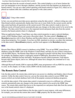 Visual Basic 6 Black Book:Databases: Using DAO, RDO, And ADO

manipulate data from the records in bound controls. This control displays a set of arrow buttons the
user can manipulate to move through a database, and the records from that database are displayed in
bound controls. You can see a data control operating with bound controls in Figure 24.2, where we’ve
placed our students table into a database and opened it with a data control.



Figure 24.2 Using a data control.

In fact, you can perform most data access operations using the data control—without writing any code.
Data-bound controls automatically display data from one or more fields for the current record, and the
data control performs all operations on the current record. If the data control is made to move to a
different record, all bound controls automatically pass any changes to the data control to be saved in the
database. The data control then moves to the requested record and passes back data from the current
record to the bound controls where it’s displayed.
When an application begins, Visual Basic uses data control properties to open a selected database,
create a DAO Database object, and create a Recordset object. The data control’s Database and
Recordset properties refer to those Database and Recordset objects, and you can manipulate the data
using those properties. For example, if you have an SQL statement to execute, you place that statement
in the data control’s RecordSource property, and the result appears in the Recordset property.

RDO

Remote Data Objects (RDO) connect to databases using ODBC. You set up ODBC connections to
databases using the ODBC item in the Windows Control Panel, and then use one of those connections
with the RDO objects. The Remote Data Objects are designed in parallel with the Data Access Objects;
for example, the database engine is rdoEngine instead of DBEngine, Recordsets have become
rdoResultsets, TableDefs became rdoTables, Workspaces became rdoEnvironments, Field objects
became rdoColumn objects, and so on. Although the names have changed, the command set is very
similar to DAO.
Although Microsoft intends ADO to supercede RDO, many programmers will use RDO for some time
to come. In this chapter, we’ll take a look at RDO with the remote data control.

The Remote Data Control
Like the data control, the remote data control gives you access to a database and displays data in bound
controls. Unlike the data control, however, you use the remote data control to access ODBC data
sources (which can include databases built with all the popular commercial database programs).
As with the data control, if the remote data control is instructed to move to a different row, all bound
controls automatically pass any changes to the remote data control to be saved to the ODBC data
source. The remote data control then moves to the requested row and passes back data from the current
row to the bound controls where it’s displayed.
In fact, the remote data control behaves like the data control in most respects, with some differences;
for example, you can treat the remote data control’s SQL property like the data control’s

 http://24.19.55.56:8080/temp/ch24824-827.html (2 of 3) [3/14/2001 2:03:39 AM]
 