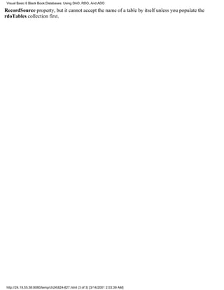 Visual Basic 6 Black Book:Databases: Using DAO, RDO, And ADO

RecordSource property, but it cannot accept the name of a table by itself unless you populate the
rdoTables collection first.




 http://24.19.55.56:8080/temp/ch24824-827.html (3 of 3) [3/14/2001 2:03:39 AM]
 