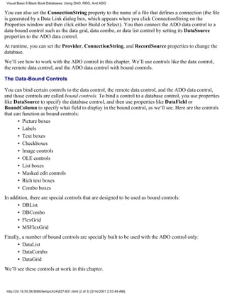 Visual Basic 6 Black Book:Databases: Using DAO, RDO, And ADO

You can also set the ConnectionString property to the name of a file that defines a connection (the file
is generated by a Data Link dialog box, which appears when you click ConnectionString on the
Properties window and then click either Build or Select). You then connect the ADO data control to a
data-bound control such as the data grid, data combo, or data list control by setting its DataSource
properties to the ADO data control.
At runtime, you can set the Provider, ConnectionString, and RecordSource properties to change the
database.
We’ll see how to work with the ADO control in this chapter. We’ll use controls like the data control,
the remote data control, and the ADO data control with bound controls.

The Data-Bound Controls

You can bind certain controls to the data control, the remote data control, and the ADO data control,
and those controls are called bound controls. To bind a control to a database control, you use properties
like DataSource to specify the database control, and then use properties like DataField or
BoundColumn to specify what field to display in the bound control, as we’ll see. Here are the controls
that can function as bound controls:
       • Picture boxes
       • Labels
       • Text boxes
       • Checkboxes
       • Image controls
       • OLE controls
       • List boxes
       • Masked edit controls
       • Rich text boxes
       • Combo boxes
In addition, there are special controls that are designed to be used as bound controls:
      • DBList
      • DBCombo
      • FlexGrid
      • MSFlexGrid
Finally, a number of bound controls are specially built to be used with the ADO control only:
      • DataList
      • DataCombo
      • DataGrid
We’ll see these controls at work in this chapter.



 http://24.19.55.56:8080/temp/ch24827-831.html (2 of 3) [3/14/2001 2:03:49 AM]
 