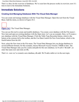 Visual Basic 6 Black Book:Databases: Using DAO, RDO, And ADO

That’s it, then, for the overview of databases. We’ve seen how the process works in overview; now it’s
time to turn to the Immediate Solutions.

Immediate Solutions
Creating And Managing Databases With The Visual Data Manager

You can create and manage databases with the Visual Data Manager. Open this tool from the Visual
Basic Add-Ins menu, as shown in Figure 24.3.



Figure 24.3 The Visual Data Manager.

You can use this tool to create and modify databases. You create a new database with the File menu’s
New item and open an existing database with the Open item. Let’s see an example. Here, we’ll create a
new database with the Visual Data Manager. Click the Table Type Recordset button, which is the
button at the extreme left in the toolbar, and the Use Data Control On New Form button, which is the
fourth button from the left.
Next, select the New item in the File menu. The Visual Data Manager lets you design databases in
several different formats; for this example, choose Microsoft Access Version 7 MDB or later. The
Visual Data Manager asks you for a name and path for this new database; we’ll call it “db.mdb”, so
enter that name now and click on OK.
That’s it—now we’ve created a new database, db.mdb. We’ll add a table to it in the next topic.




 http://24.19.55.56:8080/temp/ch24827-831.html (3 of 3) [3/14/2001 2:03:49 AM]
 