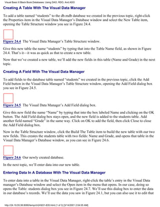 Visual Basic 6 Black Book:Databases: Using DAO, RDO, And ADO

Creating A Table With The Visual Data Manager

To add a table named “students” to the db.mdb database we created in the previous topic, right-click
the Properties item in the Visual Data Manager’s Database window and select the New Table item,
opening the Table Structure window you see in Figure 24.4.



Figure 24.4 The Visual Data Manager’s Table Structure window.

Give this new table the name “students” by typing that into the Table Name field, as shown in Figure
24.4. That’s it—it was as quick as that to create a new table.
Now that we’ve created a new table, we’ll add the new fields in this table (Name and Grade) in the next
topic.

Creating A Field With The Visual Data Manager

To add fields to the database table named “students” we created in the previous topic, click the Add
Field button in the Visual Data Manager’s Table Structure window, opening the Add Field dialog box
you see in Figure 24.5.



Figure 24.5 The Visual Data Manager’s Add Field dialog box.

Give this new field the name “Name” by typing that into the box labeled Name and clicking on the OK
button. The Add Field dialog box stays open, and the new field is added to the students table. Add
another field named “Grade” in the same way. Click on OK to add the field, then click Close to close
the Add Field dialog box.
Now in the Table Structure window, click the Build The Table item to build the new table with our two
new fields. This creates the students table with two fields: Name and Grade, and opens that table in the
Visual Data Manager’s Database window, as you can see in Figure 24.6.



Figure 24.6 Our newly created database.

In the next topic, we’ll enter data into our new table.

Entering Data In A Database With The Visual Data Manager

To enter data into a table in the Visual Data Manager, right-click the table’s entry in the Visual Data
manager’s Database window and select the Open item in the menu that opens. In our case, doing so
opens the Table: students dialog box you see in Figure 24.7. We’ll use this dialog box to enter the data
in our database’s records. We’ll use the data you saw in Figure 24.1, but you can also use it to edit that


 http://24.19.55.56:8080/temp/ch24831-835.html (1 of 3) [3/14/2001 2:04:05 AM]
 