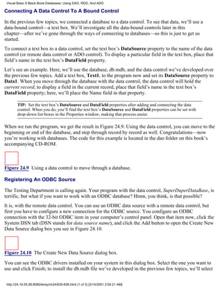 Visual Basic 6 Black Book:Databases: Using DAO, RDO, And ADO

Connecting A Data Control To A Bound Control

In the previous few topics, we connected a database to a data control. To see that data, we’ll use a
data-bound control—a text box. We’ll investigate all the data-bound controls later in this
chapter—after we’ve gone through the ways of connecting to databases—so this is just to get us
started.
To connect a text box to a data control, set the text box’s DataSource property to the name of the data
control (or remote data control or ADO control). To display a particular field in the text box, place that
field’s name in the text box’s DataField property.
Let’s see an example. Here, we’ll use the database, db.mdb, and the data control we’ve developed over
the previous few topics. Add a text box, Text1, to the program now and set its DataSource property to
Data1. When you move through the database with the data control, the data control will hold the
current record; to display a field in the current record, place that field’s name in the text box’s
DataField property; here, we’ll place the Name field in that property.

        TIP: Set the text box’s DataSource and DataField properties after adding and connecting the data
        control. When you do, you’ll find the text box’s DataSource and DataField properties can be set with
        drop-down list boxes in the Properties window, making that process easier.

When we run the program, we get the result in Figure 24.9. Using the data control, you can move to the
beginning or end of the database, and step through record by record as well. Congratulations—now
you’re working with databases. The code for this example is located in the dao folder on this book’s
accompanying CD-ROM.



Figure 24.9 Using a data control to move through a database.

Registering An ODBC Source

The Testing Department is calling again. Your program with the data control, SuperDuperDataBase, is
terrific, but what if you want to work with an ODBC database? Hmm, you think, is that possible?
It is, with the remote data control. You can use an ODBC data source with a remote data control, but
first you have to configure a new connection for the ODBC source. You configure an ODBC
connection with the 32-bit ODBC item in your computer’s control panel. Open that item now, click the
System DSN tab (DSN stands for data source name), and click the Add button to open the Create New
Data Source dialog box you see in Figure 24.10.



Figure 24.10 The Create New Data Source dialog box.
You can see the ODBC drivers installed on your system in this dialog box. Select the one you want to
use and click Finish; to install the db.mdb file we’ve developed in the previous few topics, we’ll select


 http://24.19.55.56:8080/temp/ch24835-838.html (1 of 3) [3/14/2001 2:04:21 AM]
 