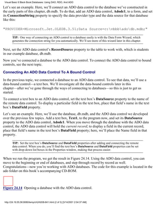 Visual Basic 6 Black Book:Databases: Using DAO, RDO, And ADO

Let’s see an example. Here, we’ll connect an ADO data control to the database we’ve constructed in
the early parts of this chapter, db.mdb. To do that, add an ADO data control, Adodc1, to a form, and set
its ConnectionString property to specify the data provider type and the data source for that database
like this:

"PROVIDER=Microsoft.Jet.OLEDB.3.51;Data Source=c:vbbbadodb.mdb;"

        TIP: One way of connecting an ADO control to a database easily is with the Data Form Wizard, which
        generates the connection string for you automatically. We’ll see more of this wizard later in this chapter.

Next, set the ADO data control’s RecordSource property to the table to work with, which is students
in our example database, db.mdb.
Now you’ve connected a database to the ADO data control. To connect the ADO data control to bound
controls, see the next topic.

Connecting An ADO Data Control To A Bound Control

In the previous topic, we connected a database to an ADO data control. To see that data, we’ll use a
data-bound control—a text box. We’ll investigate all the data-bound controls later in this
chapter—after we’ve gone through the ways of connecting to databases—so this is just to get us
started.
To connect a text box to an ADO data control, set the text box’s DataSource property to the name of
the remote data control. To display a particular field in the text box, place that field’s name in the text
box’s DataField property.
Let’s see an example. Here, we’ll use the database, db.mdb, and the ADO data control we developed
over the previous few topics. Add a text box, Text1, to the program now, and set its DataSource
property to the ADO data control, Adodc1. When you move through the database with the ADO data
control, the ADO data control will hold the current record; to display a field in the current record,
place that field’s name in the text box’s DataField property; here, we’ll place the Name field in that
property.

        TIP: Set the text box’s DataSource and DataField properties after adding and connecting the remote
        data control. When you do, you’ll find the text box’s DataSource and DataField properties can be set
        with drop-down list boxes in the Properties window, making that process easier.

When we run the program, we get the result in Figure 24.14. Using the ADO data control, you can
move to the beginning or end of databases, and step through record by record as well.
Congratulations—now you’re working with ADO databases. The code for this example is located in the
ado folder on this book’s accompanying CD-ROM.



Figure 24.14 Opening a database with the ADO data control.


 http://24.19.55.56:8080/temp/ch24838-841.html (2 of 3) [3/14/2001 2:04:37 AM]
 
